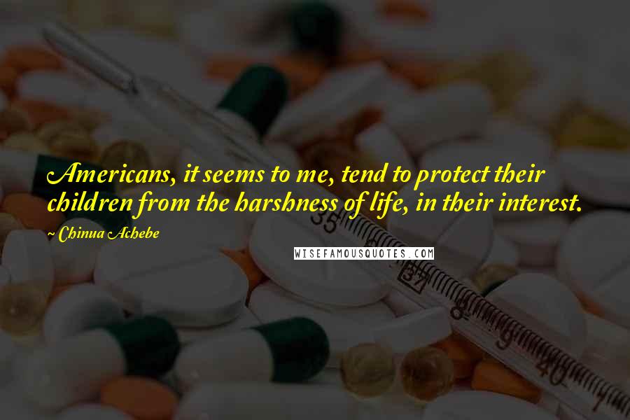 Chinua Achebe quotes: Americans, it seems to me, tend to protect their children from the harshness of life, in their interest.