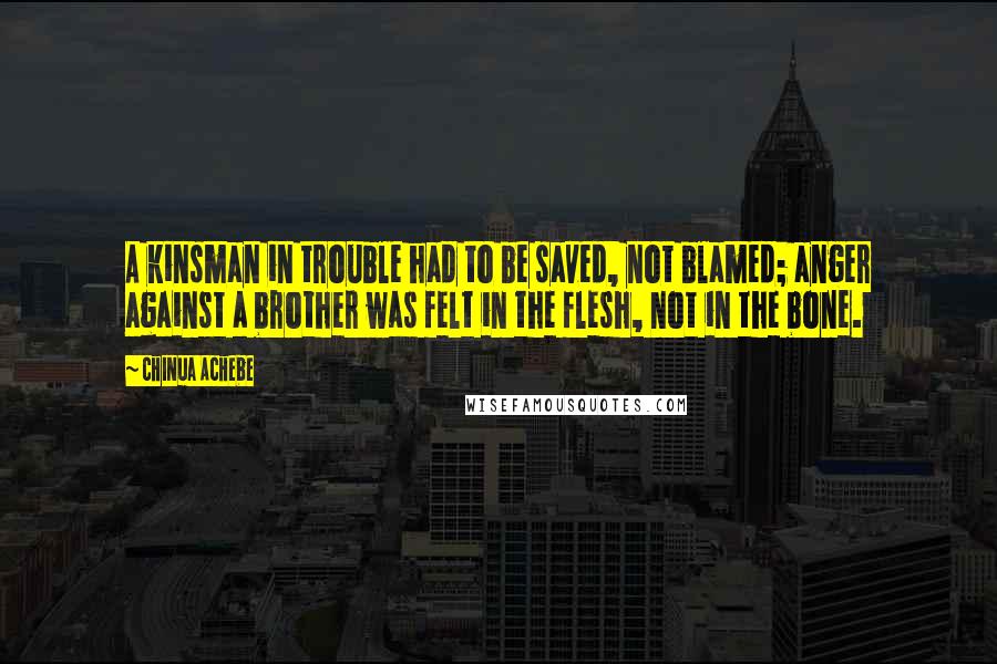 Chinua Achebe quotes: A kinsman in trouble had to be saved, not blamed; anger against a brother was felt in the flesh, not in the bone. Chinua Achebe quotes: A kinsman in trouble had to be saved, not blamed; anger against a brother was felt in the flesh, not in the bone.