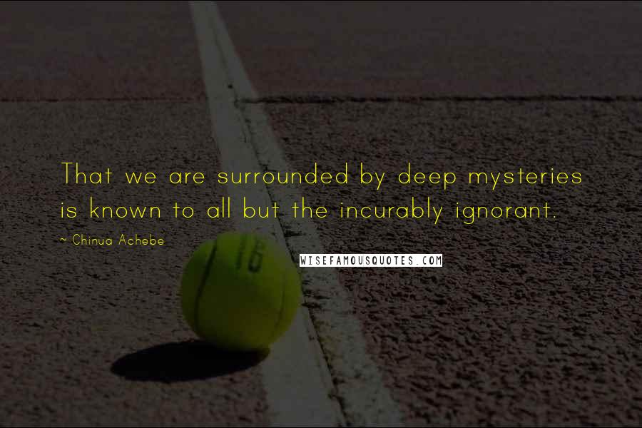 Chinua Achebe quotes: That we are surrounded by deep mysteries is known to all but the incurably ignorant. Chinua Achebe quotes: That we are surrounded by deep mysteries is known to all but the incurably ignorant.