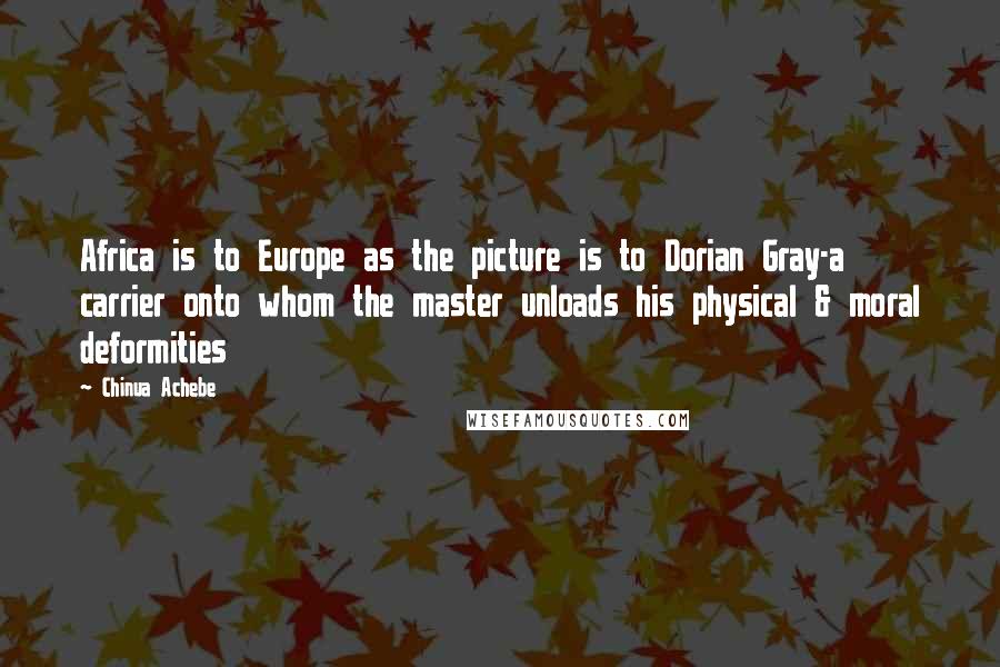 Chinua Achebe quotes: Africa is to Europe as the picture is to Dorian Gray-a carrier onto whom the master unloads his physical & moral deformities Chinua Achebe quotes: Africa is to Europe as the picture is to Dorian Gray-a carrier onto whom the master unloads his physical & moral deformities