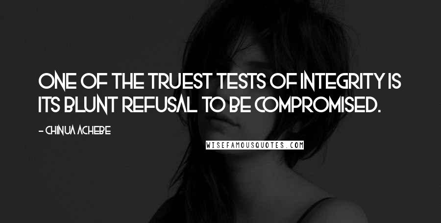 Chinua Achebe quotes: One of the truest tests of integrity is its blunt refusal to be compromised. Chinua Achebe quotes: One of the truest tests of integrity is its blunt refusal to be compromised.