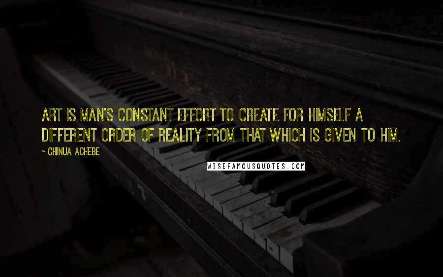 Chinua Achebe quotes: Art is man's constant effort to create for himself a different order of reality from that which is given to him. Chinua Achebe quotes: Art is man's constant effort to create for himself a different order of reality from that which is given to him.