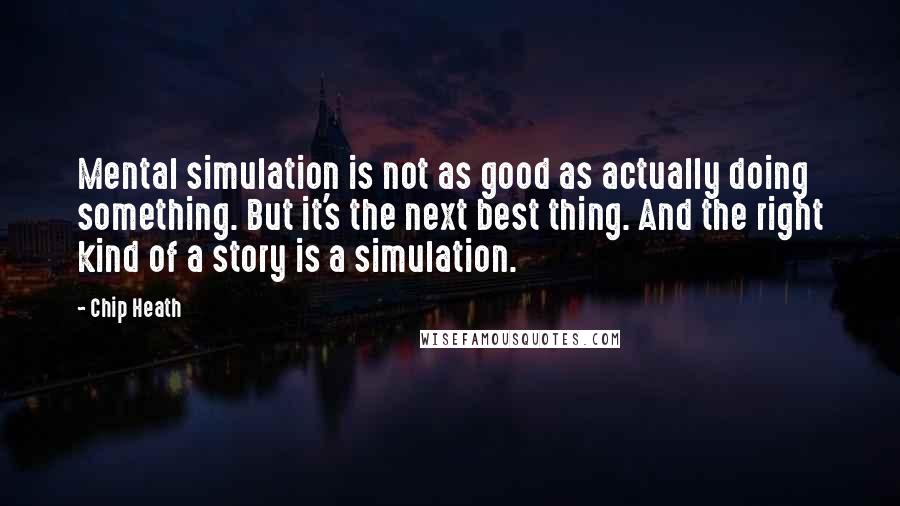 Chip Heath quotes: Mental simulation is not as good as actually doing something. But it's the next best thing. And the right kind of a story is a simulation.