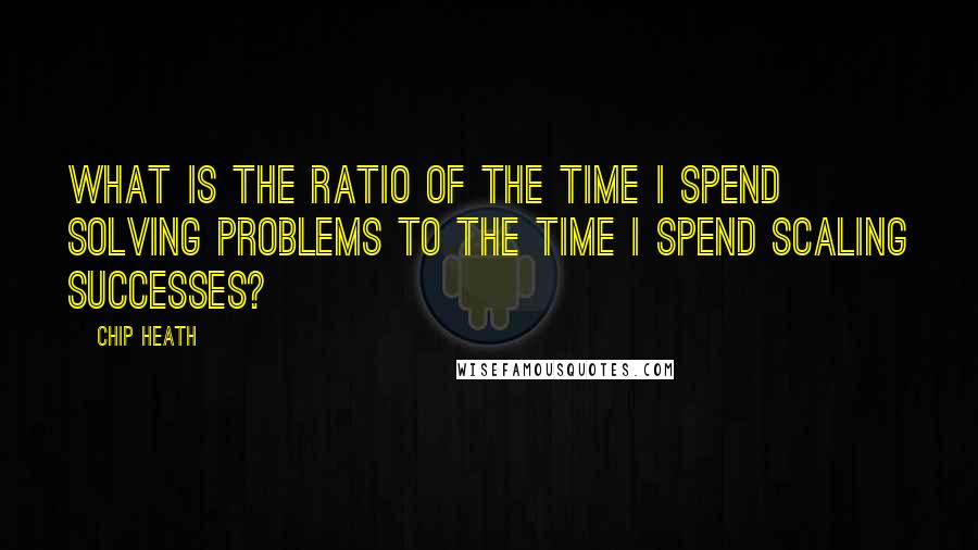 Chip Heath quotes: What is the ratio of the time I spend solving problems to the time I spend scaling successes?