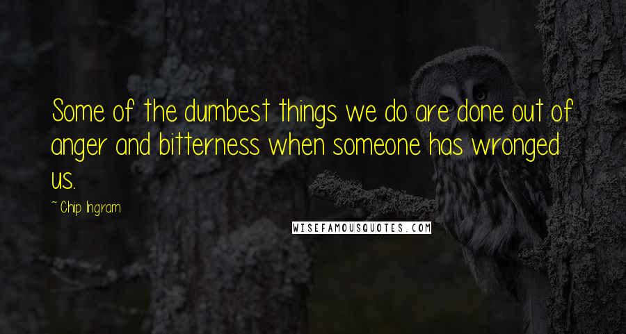 Chip Ingram quotes: Some of the dumbest things we do are done out of anger and bitterness when someone has wronged us.