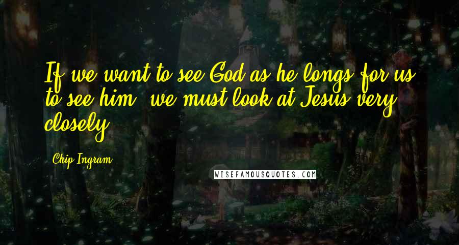 Chip Ingram quotes: If we want to see God as he longs for us to see him, we must look at Jesus very closely.