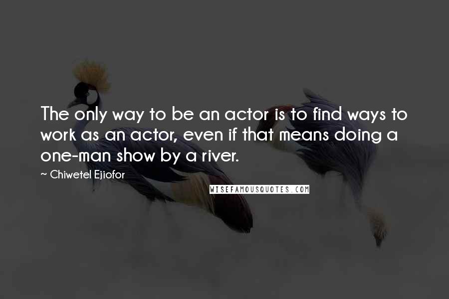 Chiwetel Ejiofor quotes: The only way to be an actor is to find ways to work as an actor, even if that means doing a one-man show by a river.