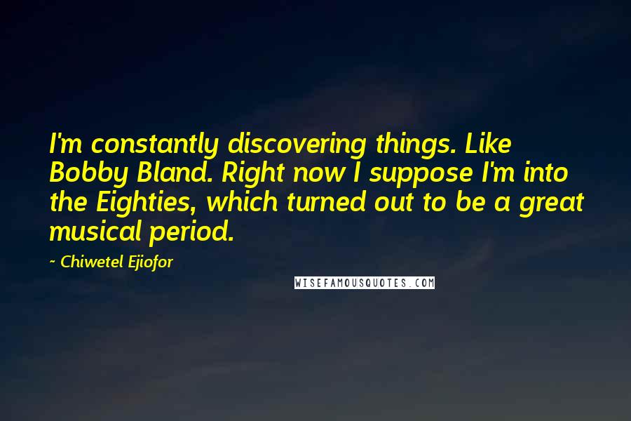 Chiwetel Ejiofor quotes: I'm constantly discovering things. Like Bobby Bland. Right now I suppose I'm into the Eighties, which turned out to be a great musical period.