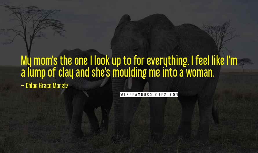 Chloe Grace Moretz quotes: My mom's the one I look up to for everything. I feel like I'm a lump of clay and she's moulding me into a woman.