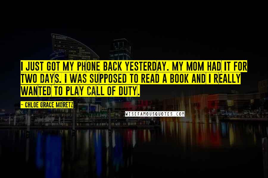 Chloe Grace Moretz quotes: I just got my phone back yesterday. My mom had it for two days. I was supposed to read a book and I really wanted to play Call Of Duty. Chloe Grace Moretz quotes: I just got my phone back yesterday. My mom had it for two days. I was supposed to read a book and I really wanted to play Call Of Duty.