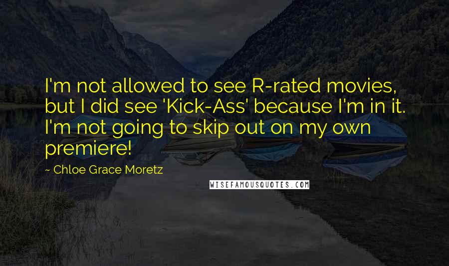 Chloe Grace Moretz quotes: I'm not allowed to see R-rated movies, but I did see 'Kick-Ass' because I'm in it. I'm not going to skip out on my own premiere! Chloe Grace Moretz quotes: I'm not allowed to see R-rated movies, but I did see 'Kick-Ass' because I'm in it. I'm not going to skip out on my own premiere!
