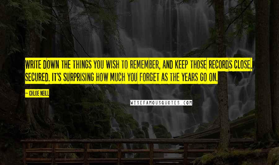 Chloe Neill quotes: Write down the things you wish to remember, and keep those records close. Secured. It's surprising how much you forget as the years go on. Chloe Neill quotes: Write down the things you wish to remember, and keep those records close. Secured. It's surprising how much you forget as the years go on.