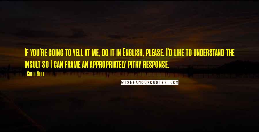 Chloe Neill quotes: If you're going to yell at me, do it in English, please. I'd like to understand the insult so I can frame an appropriately pithy response. Chloe Neill quotes: If you're going to yell at me, do it in English, please. I'd like to understand the insult so I can frame an appropriately pithy response.