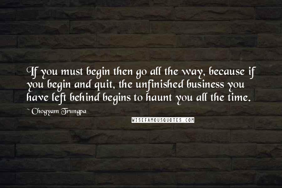 Chogyam Trungpa quotes: If you must begin then go all the way, because if you begin and quit, the unfinished business you have left behind begins to haunt you all the time.