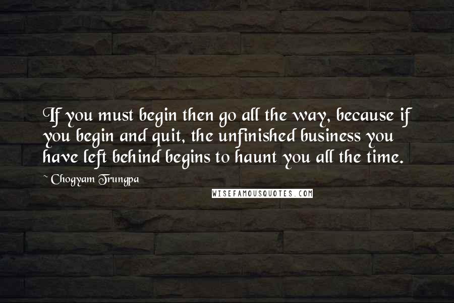 Chogyam Trungpa quotes: If you must begin then go all the way, because if you begin and quit, the unfinished business you have left behind begins to haunt you all the time. Chogyam Trungpa quotes: If you must begin then go all the way, because if you begin and quit, the unfinished business you have left behind begins to haunt you all the time.