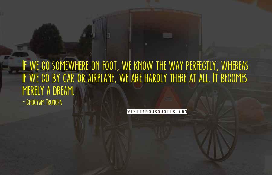 Chogyam Trungpa quotes: If we go somewhere on foot, we know the way perfectly, whereas if we go by car or airplane, we are hardly there at all. It becomes merely a dream. Chogyam Trungpa quotes: If we go somewhere on foot, we know the way perfectly, whereas if we go by car or airplane, we are hardly there at all. It becomes merely a dream.