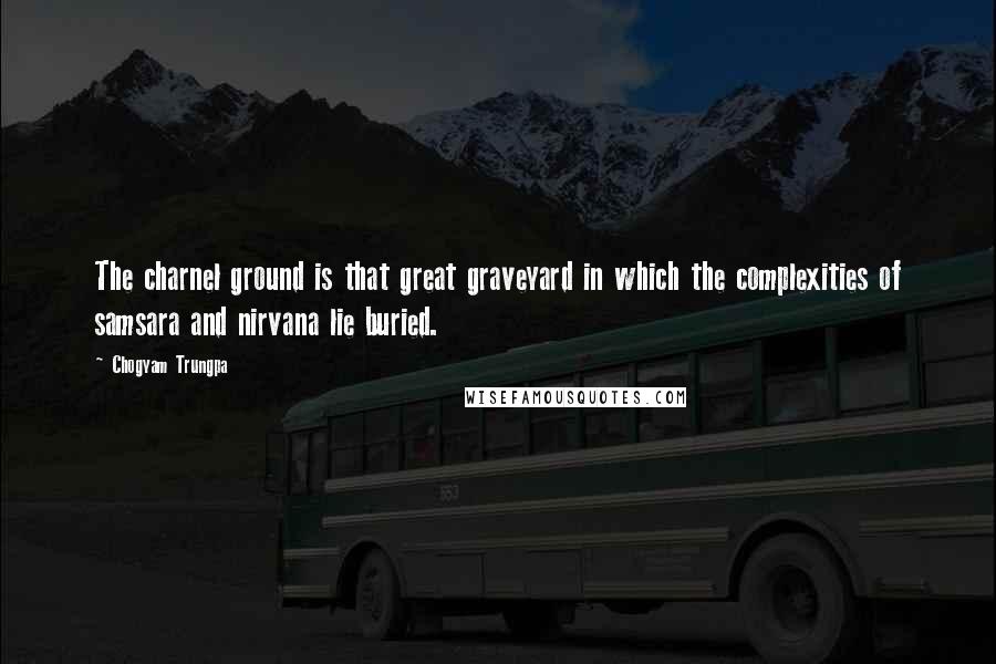 Chogyam Trungpa quotes: The charnel ground is that great graveyard in which the complexities of samsara and nirvana lie buried.