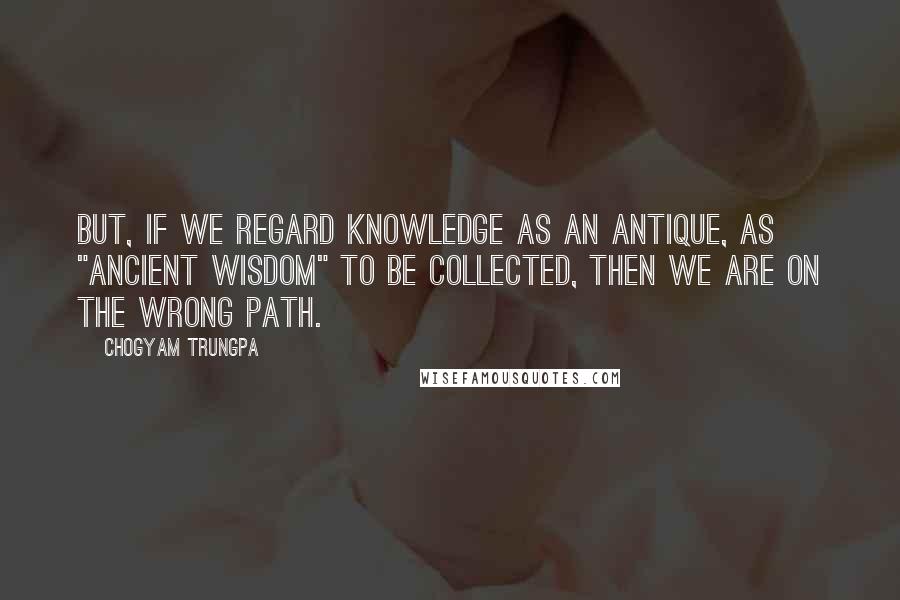 Chogyam Trungpa quotes: But, if we regard knowledge as an antique, as "ancient wisdom" to be collected, then we are on the wrong path. Chogyam Trungpa quotes: But, if we regard knowledge as an antique, as "ancient wisdom" to be collected, then we are on the wrong path.