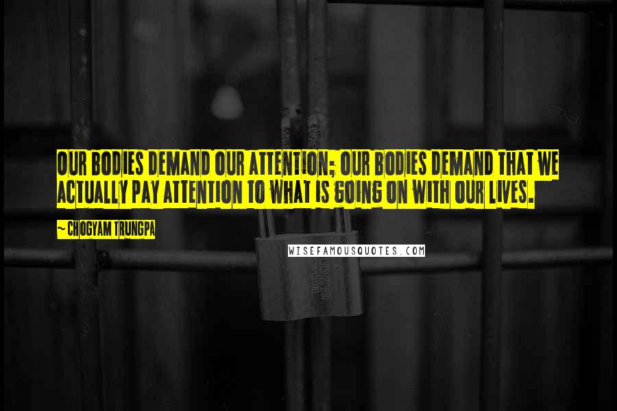 Chogyam Trungpa quotes: Our bodies demand our attention; our bodies demand that we actually pay attention to what is going on with our lives. Chogyam Trungpa quotes: Our bodies demand our attention; our bodies demand that we actually pay attention to what is going on with our lives.