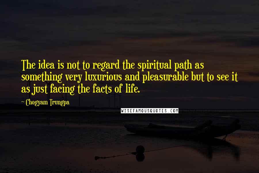 Chogyam Trungpa quotes: The idea is not to regard the spiritual path as something very luxurious and pleasurable but to see it as just facing the facts of life. Chogyam Trungpa quotes: The idea is not to regard the spiritual path as something very luxurious and pleasurable but to see it as just facing the facts of life.