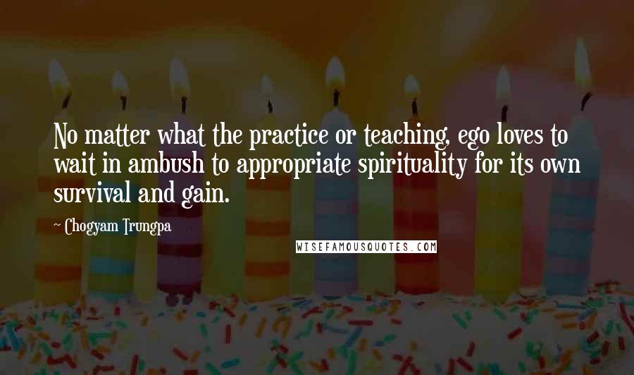 Chogyam Trungpa quotes: No matter what the practice or teaching, ego loves to wait in ambush to appropriate spirituality for its own survival and gain. Chogyam Trungpa quotes: No matter what the practice or teaching, ego loves to wait in ambush to appropriate spirituality for its own survival and gain.