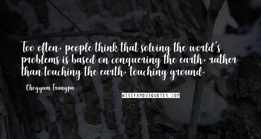 Chogyam Trungpa quotes: Too often, people think that solving the world's problems is based on conquering the earth, rather than touching the earth, touching ground.