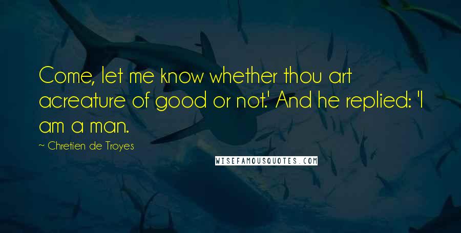 Chretien De Troyes quotes: Come, let me know whether thou art acreature of good or not.' And he replied: 'I am a man.