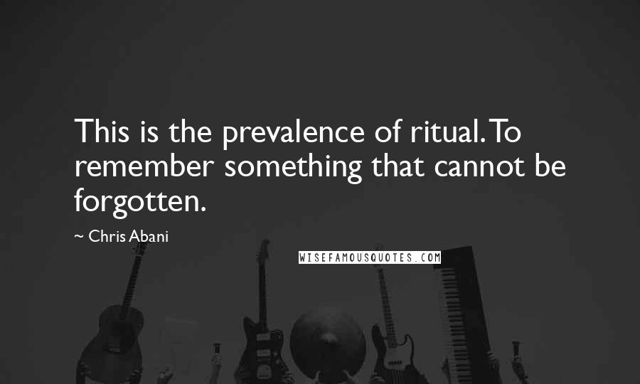 Chris Abani quotes: This is the prevalence of ritual. To remember something that cannot be forgotten.