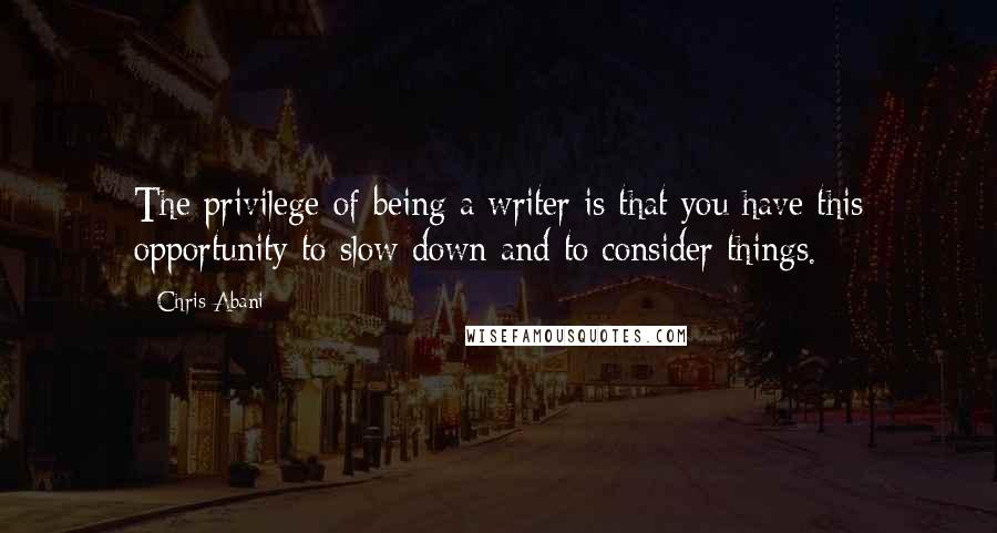 Chris Abani quotes: The privilege of being a writer is that you have this opportunity to slow down and to consider things.