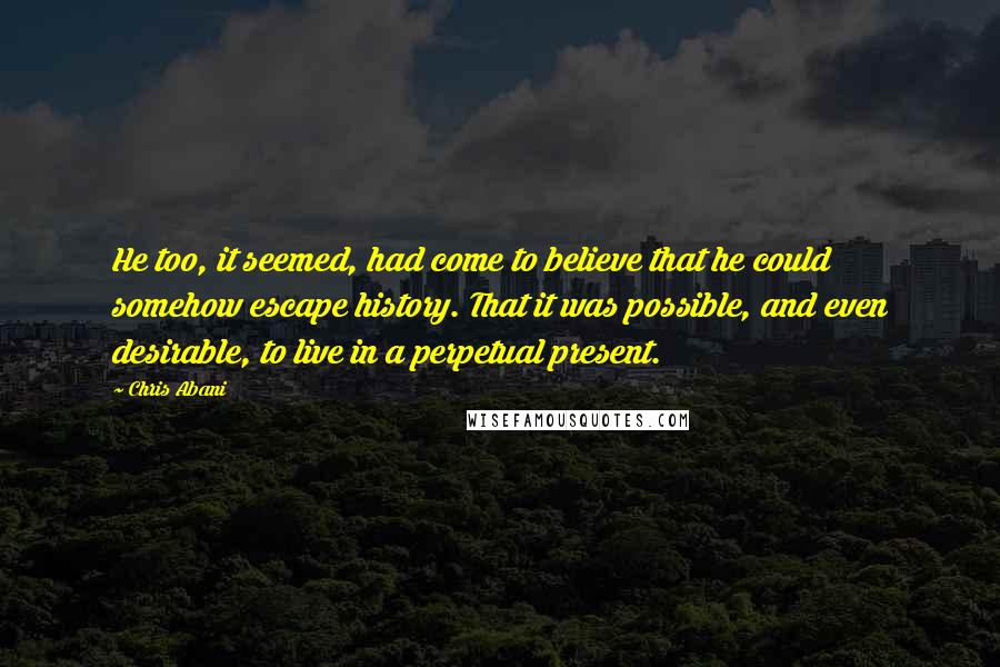 Chris Abani quotes: He too, it seemed, had come to believe that he could somehow escape history. That it was possible, and even desirable, to live in a perpetual present.