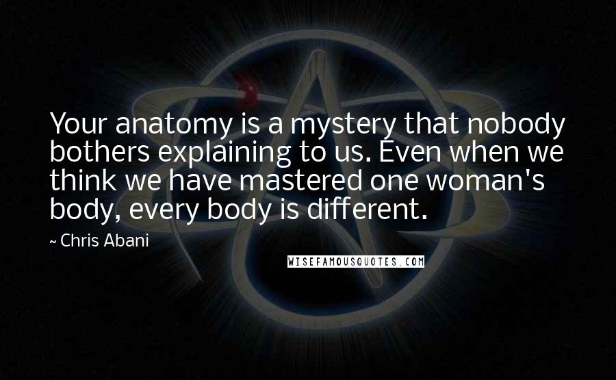 Chris Abani quotes: Your anatomy is a mystery that nobody bothers explaining to us. Even when we think we have mastered one woman's body, every body is different.