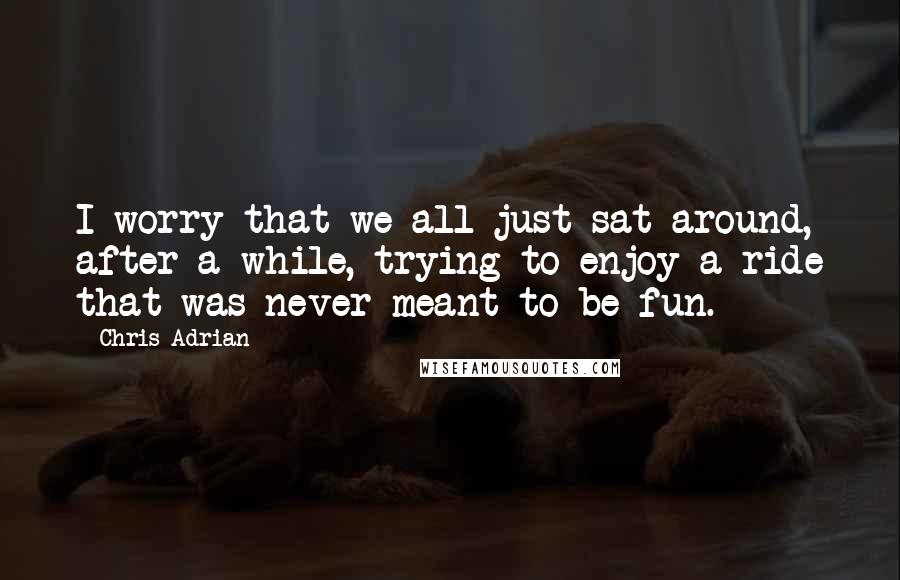 Chris Adrian quotes: I worry that we all just sat around, after a while, trying to enjoy a ride that was never meant to be fun.