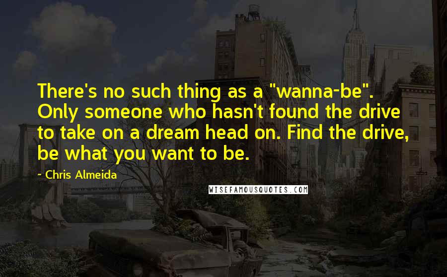 Chris Almeida quotes: There's no such thing as a "wanna-be". Only someone who hasn't found the drive to take on a dream head on. Find the drive, be what you want to be. Chris Almeida quotes: There's no such thing as a "wanna-be". Only someone who hasn't found the drive to take on a dream head on. Find the drive, be what you want to be.