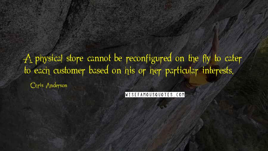 Chris Anderson quotes: A physical store cannot be reconfigured on the fly to cater to each customer based on his or her particular interests. Chris Anderson quotes: A physical store cannot be reconfigured on the fly to cater to each customer based on his or her particular interests.