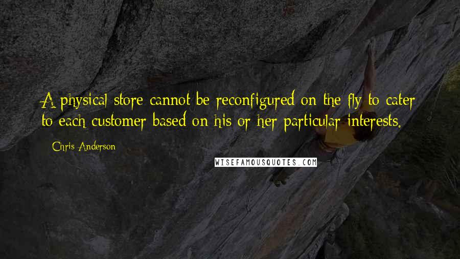 Chris Anderson quotes: A physical store cannot be reconfigured on the fly to cater to each customer based on his or her particular interests.