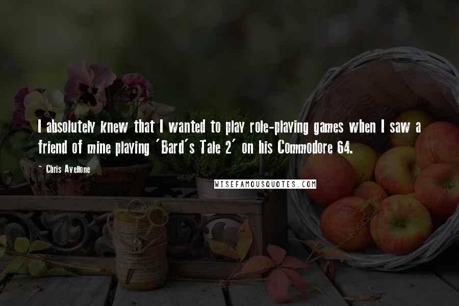 Chris Avellone quotes: I absolutely knew that I wanted to play role-playing games when I saw a friend of mine playing 'Bard's Tale 2' on his Commodore 64. Chris Avellone quotes: I absolutely knew that I wanted to play role-playing games when I saw a friend of mine playing 'Bard's Tale 2' on his Commodore 64.