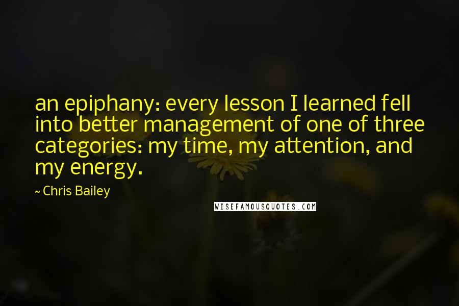 Chris Bailey quotes: an epiphany: every lesson I learned fell into better management of one of three categories: my time, my attention, and my energy.