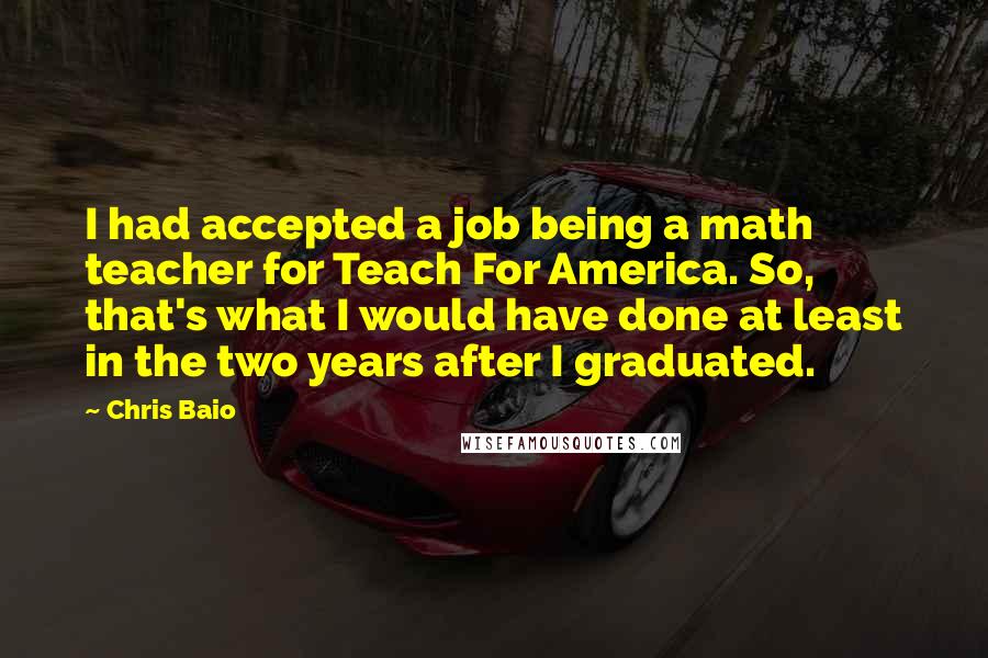 Chris Baio quotes: I had accepted a job being a math teacher for Teach For America. So, that's what I would have done at least in the two years after I graduated.