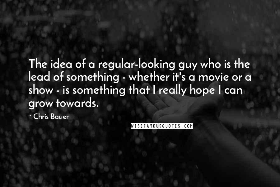 Chris Bauer quotes: The idea of a regular-looking guy who is the lead of something - whether it's a movie or a show - is something that I really hope I can grow