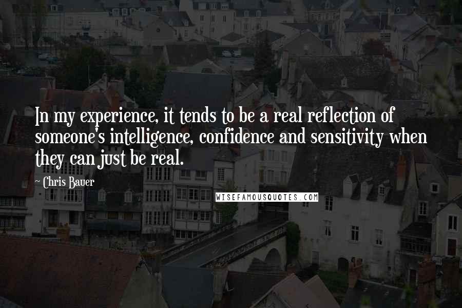 Chris Bauer quotes: In my experience, it tends to be a real reflection of someone's intelligence, confidence and sensitivity when they can just be real. Chris Bauer quotes: In my experience, it tends to be a real reflection of someone's intelligence, confidence and sensitivity when they can just be real.
