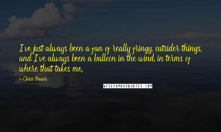 Chris Bauer quotes: I've just always been a fan of really fringy, outsider things, and I've always been a balloon in the wind, in terms of where that takes me. Chris Bauer quotes: I've just always been a fan of really fringy, outsider things, and I've always been a balloon in the wind, in terms of where that takes me.