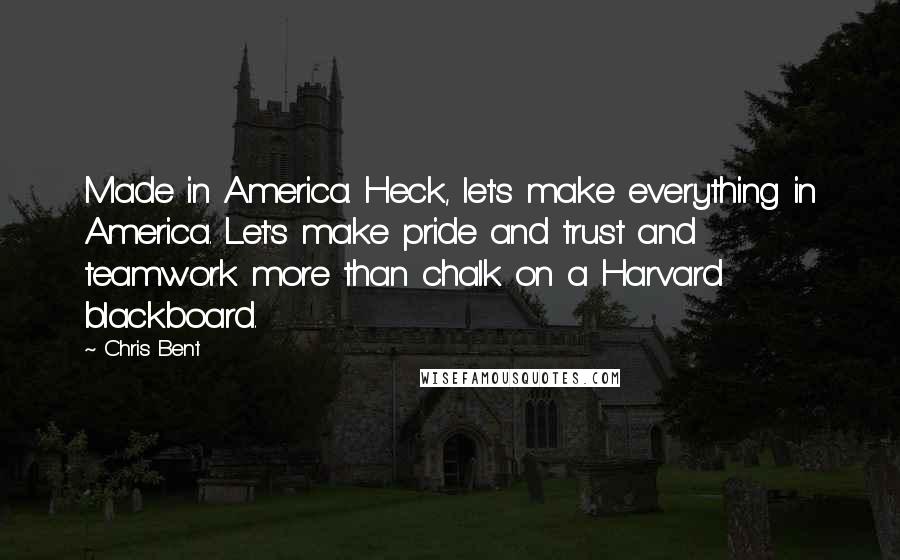 Chris Bent quotes: Made in America. Heck, let's make everything in America. Let's make pride and trust and teamwork more than chalk on a Harvard blackboard. Chris Bent quotes: Made in America. Heck, let's make everything in America. Let's make pride and trust and teamwork more than chalk on a Harvard blackboard.