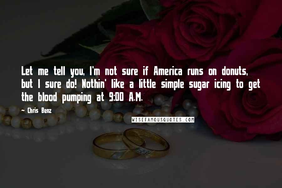 Chris Benz quotes: Let me tell you, I'm not sure if America runs on donuts, but I sure do! Nothin' like a little simple sugar icing to get the blood pumping at 9:00 Chris Benz quotes: Let me tell you, I'm not sure if America runs on donuts, but I sure do! Nothin' like a little simple sugar icing to get the blood pumping at 9:00