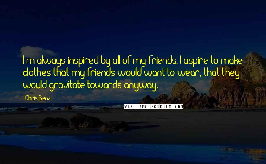 Chris Benz quotes: I'm always inspired by all of my friends. I aspire to make clothes that my friends would want to wear, that they would gravitate towards anyway.