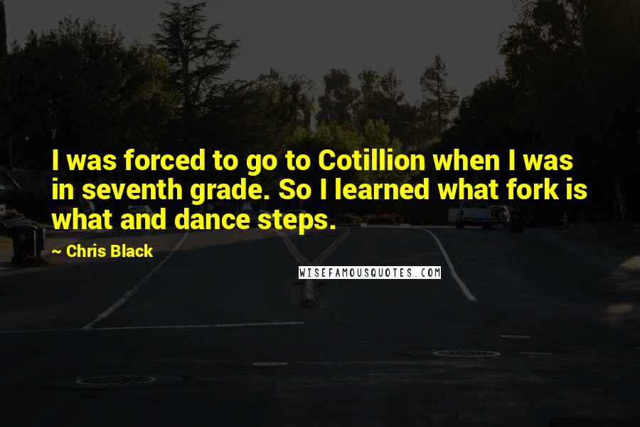 Chris Black quotes: I was forced to go to Cotillion when I was in seventh grade. So I learned what fork is what and dance steps. Chris Black quotes: I was forced to go to Cotillion when I was in seventh grade. So I learned what fork is what and dance steps.