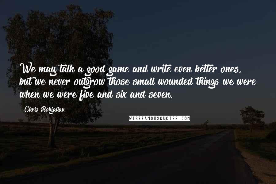 Chris Bohjalian quotes: We may talk a good game and write even better ones, but we never outgrow those small wounded things we were when we were five and six and seven.