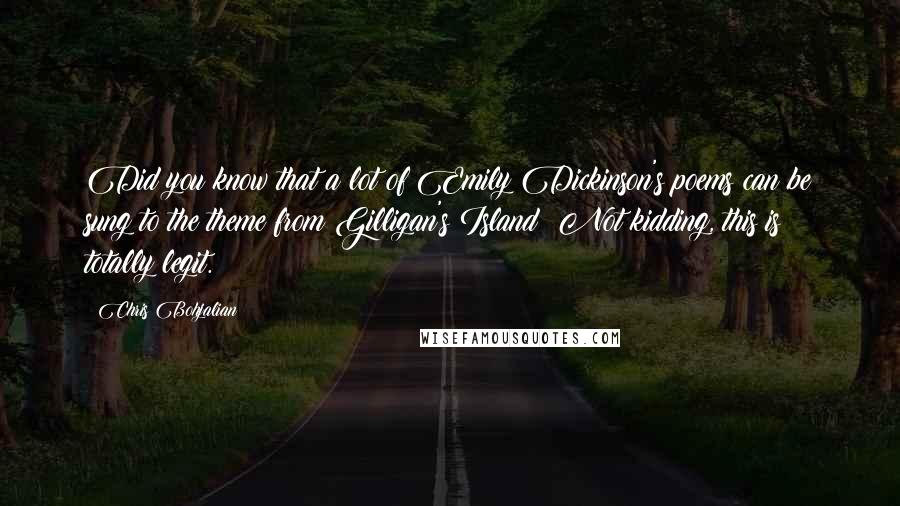 Chris Bohjalian quotes: Did you know that a lot of Emily Dickinson's poems can be sung to the theme from Gilligan's Island? Not kidding, this is totally legit. Chris Bohjalian quotes: Did you know that a lot of Emily Dickinson's poems can be sung to the theme from Gilligan's Island? Not kidding, this is totally legit.