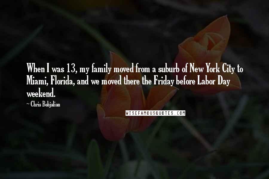 Chris Bohjalian quotes: When I was 13, my family moved from a suburb of New York City to Miami, Florida, and we moved there the Friday before Labor Day weekend. Chris Bohjalian quotes: When I was 13, my family moved from a suburb of New York City to Miami, Florida, and we moved there the Friday before Labor Day weekend.