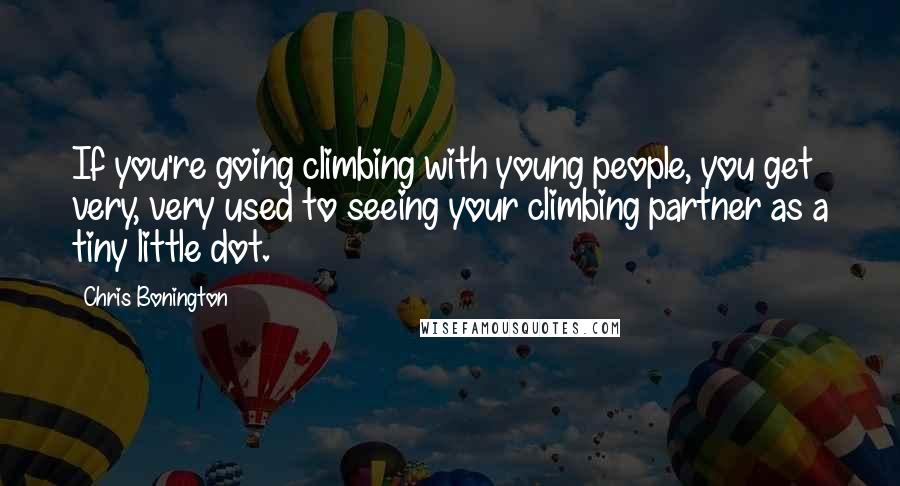 Chris Bonington quotes: If you're going climbing with young people, you get very, very used to seeing your climbing partner as a tiny little dot. Chris Bonington quotes: If you're going climbing with young people, you get very, very used to seeing your climbing partner as a tiny little dot.