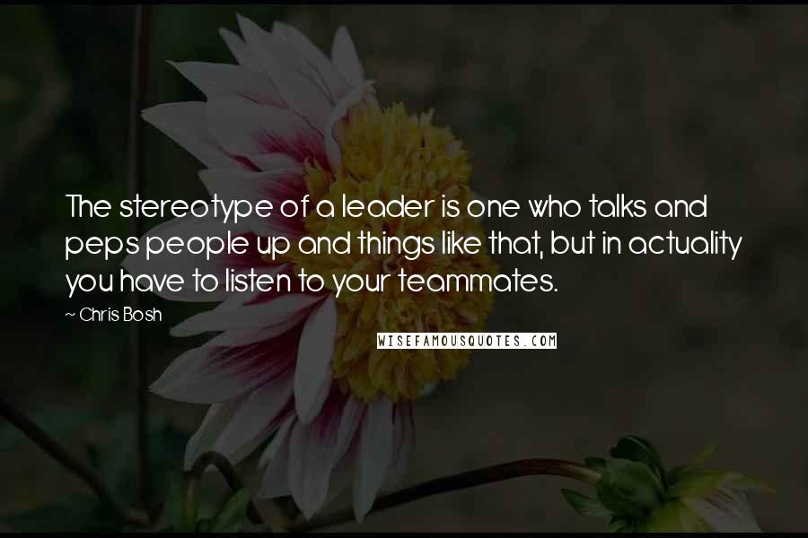 Chris Bosh quotes: The stereotype of a leader is one who talks and peps people up and things like that, but in actuality you have to listen to your teammates. Chris Bosh quotes: The stereotype of a leader is one who talks and peps people up and things like that, but in actuality you have to listen to your teammates.